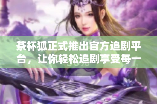 茶杯狐正式推出官方追剧平台，让你轻松追剧享受每一刻