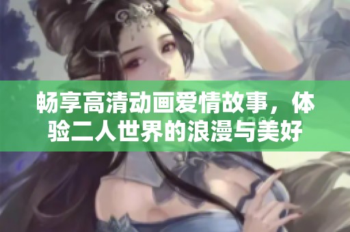 畅享高清动画爱情故事，体验二人世界的浪漫与美好