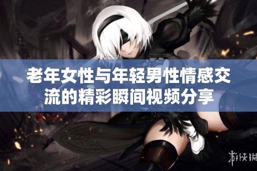 老年女性与年轻男性情感交流的精彩瞬间视频分享