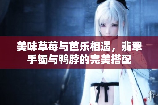 美味草莓与芭乐相遇，翡翠手镯与鸭脖的完美搭配