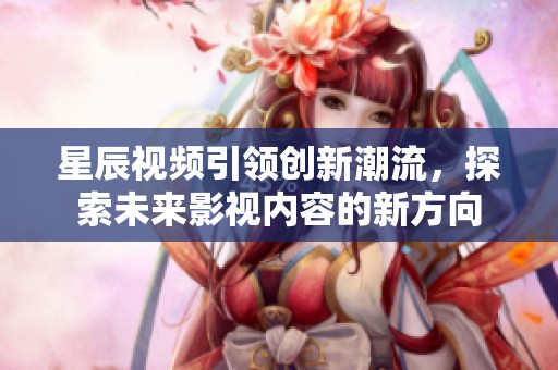 星辰视频引领创新潮流，探索未来影视内容的新方向