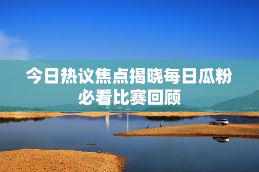 今日热议焦点揭晓每日瓜粉必看比赛回顾