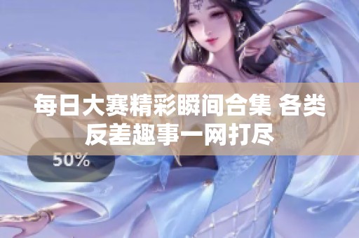 每日大赛精彩瞬间合集 各类反差趣事一网打尽