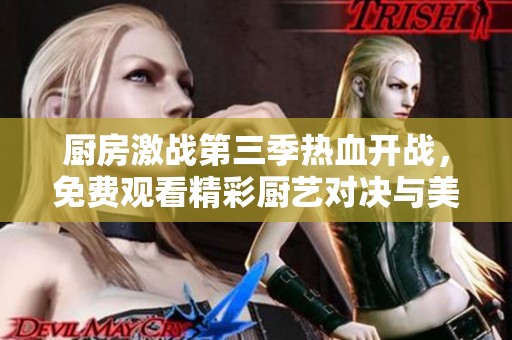 厨房激战第三季热血开战，免费观看精彩厨艺对决与美食挑战