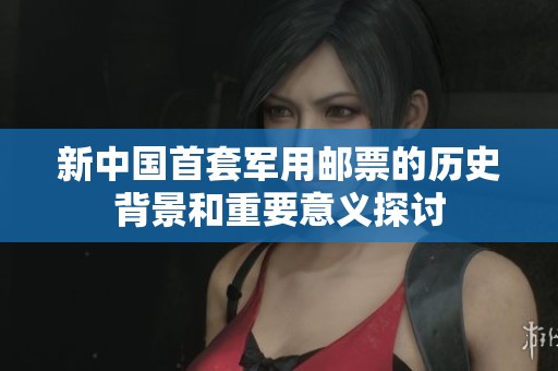 新中国首套军用邮票的历史背景和重要意义探讨