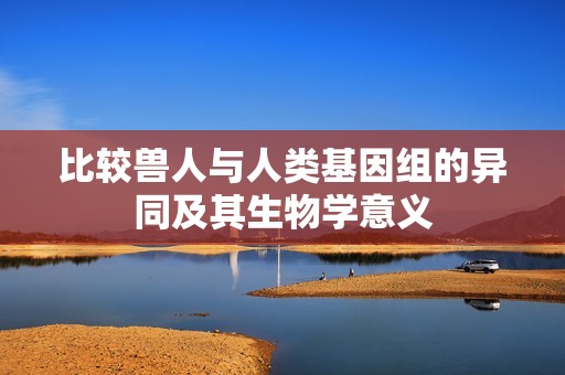 比较兽人与人类基因组的异同及其生物学意义