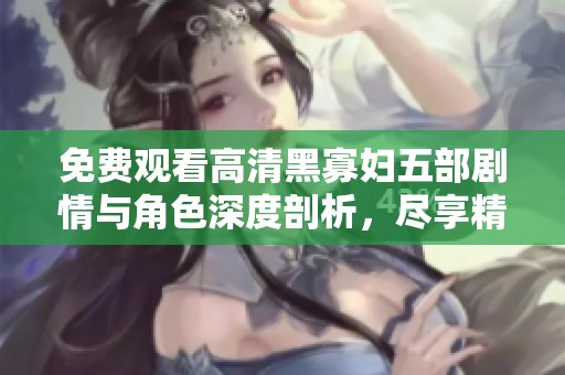 免费观看高清黑寡妇五部剧情与角色深度剖析，尽享精彩内容