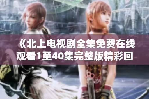 《北上电视剧全集免费在线观看1至40集完整版精彩回顾》