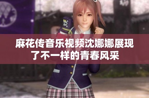 麻花传音乐视频沈娜娜展现了不一样的青春风采