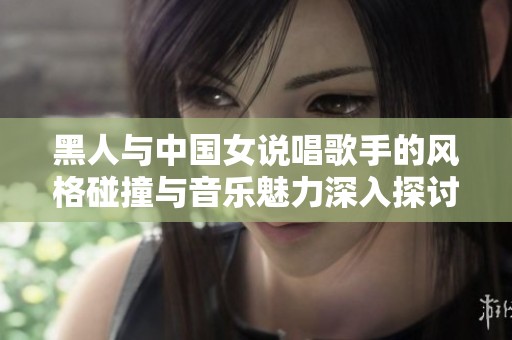 黑人与中国女说唱歌手的风格碰撞与音乐魅力深入探讨