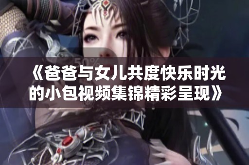 《爸爸与女儿共度快乐时光的小包视频集锦精彩呈现》