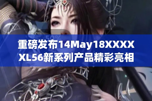 重磅发布14May18XXXXXL56新系列产品精彩亮相