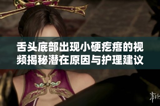 舌头底部出现小硬疙瘩的视频揭秘潜在原因与护理建议