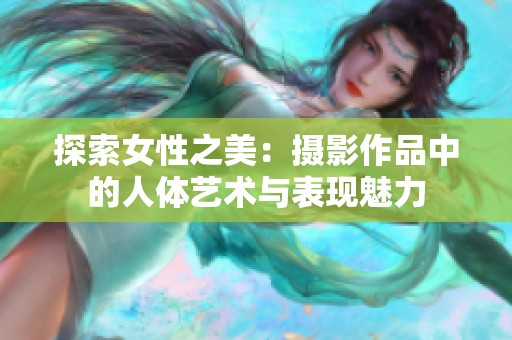 探索女性之美：摄影作品中的人体艺术与表现魅力
