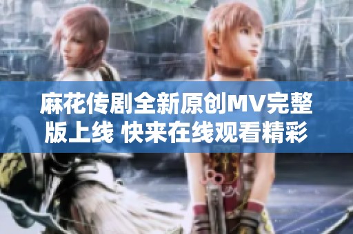 麻花传剧全新原创MV完整版上线 快来在线观看精彩内容吧