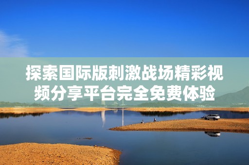 探索国际版刺激战场精彩视频分享平台完全免费体验