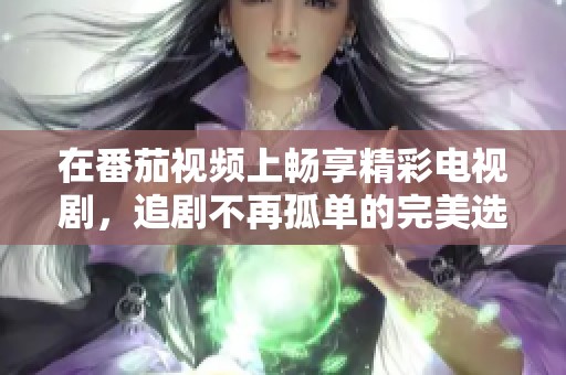 在番茄视频上畅享精彩电视剧，追剧不再孤单的完美选择