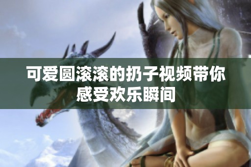 可爱圆滚滚的扔子视频带你感受欢乐瞬间