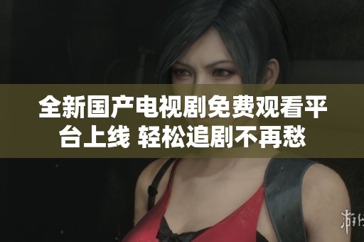 全新国产电视剧免费观看平台上线 轻松追剧不再愁
