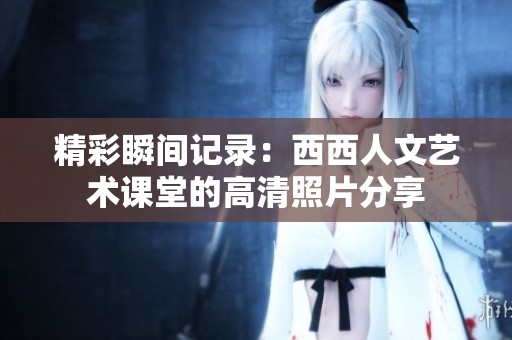 精彩瞬间记录：西西人文艺术课堂的高清照片分享