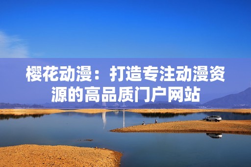樱花动漫：打造专注动漫资源的高品质门户网站