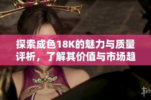 探索成色18K的魅力与质量评析，了解其价值与市场趋势