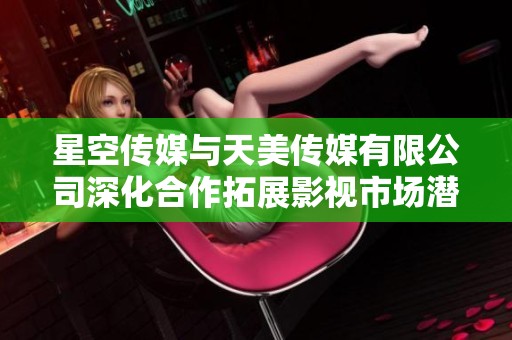 星空传媒与天美传媒有限公司深化合作拓展影视市场潜力