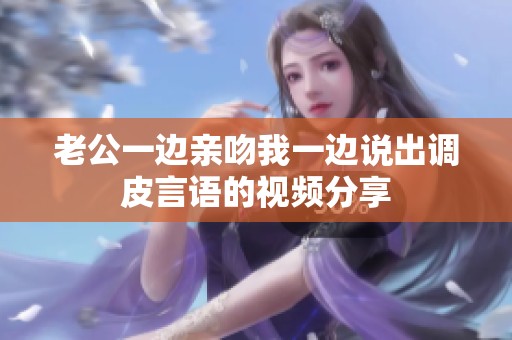 老公一边亲吻我一边说出调皮言语的视频分享