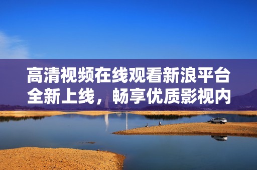 高清视频在线观看新浪平台全新上线，畅享优质影视内容