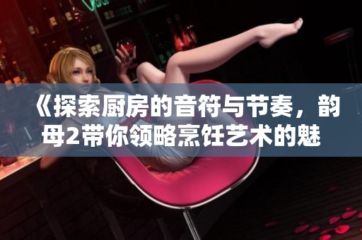 《探索厨房的音符与节奏，韵母2带你领略烹饪艺术的魅力》