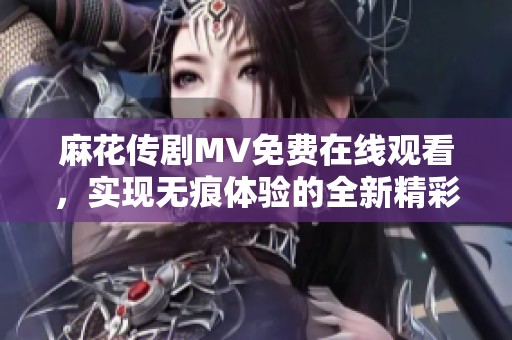 麻花传剧MV免费在线观看，实现无痕体验的全新精彩内容