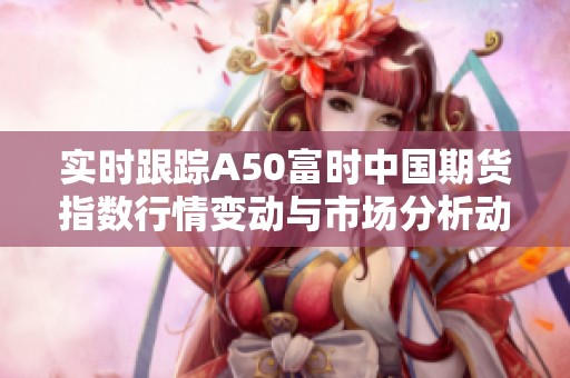 实时跟踪A50富时中国期货指数行情变动与市场分析动态