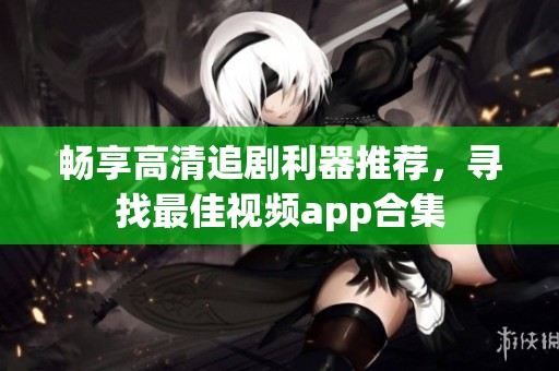 畅享高清追剧利器推荐，寻找最佳视频app合集