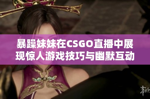 暴躁妹妹在CSGO直播中展现惊人游戏技巧与幽默互动