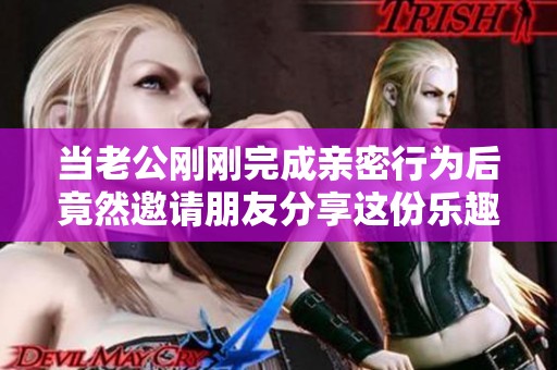 当老公刚刚完成亲密行为后竟然邀请朋友分享这份乐趣