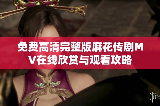 免费高清完整版麻花传剧MV在线欣赏与观看攻略