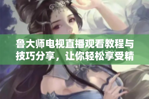 鲁大师电视直播观看教程与技巧分享，让你轻松享受精彩节目