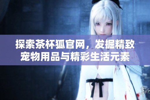 探索茶杯狐官网，发掘精致宠物用品与精彩生活元素