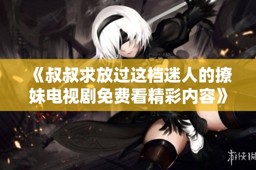 《叔叔求放过这档迷人的撩妹电视剧免费看精彩内容》