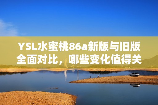 YSL水蜜桃86a新版与旧版全面对比，哪些变化值得关注和体验