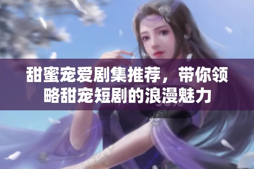 甜蜜宠爱剧集推荐，带你领略甜宠短剧的浪漫魅力