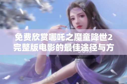 免费欣赏哪吒之魔童降世2完整版电影的最佳途径与方法