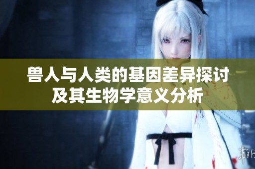 兽人与人类的基因差异探讨及其生物学意义分析