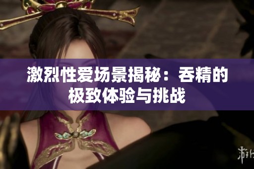 激烈性爱场景揭秘：吞精的极致体验与挑战