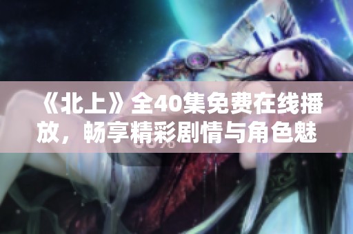 《北上》全40集免费在线播放，畅享精彩剧情与角色魅力