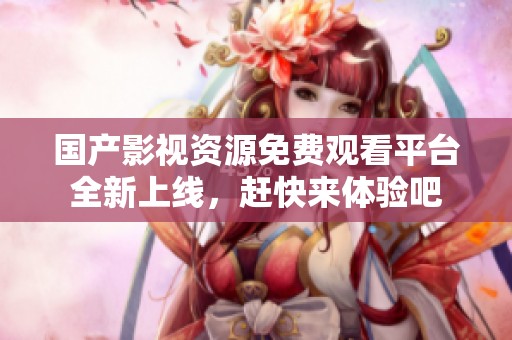 国产影视资源免费观看平台全新上线，赶快来体验吧