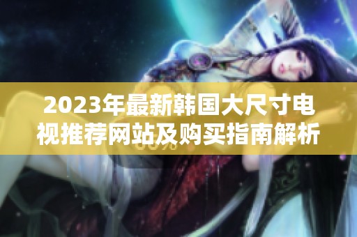 2023年最新韩国大尺寸电视推荐网站及购买指南解析