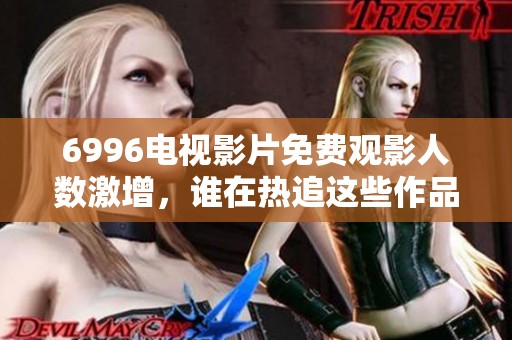 6996电视影片免费观影人数激增，谁在热追这些作品？