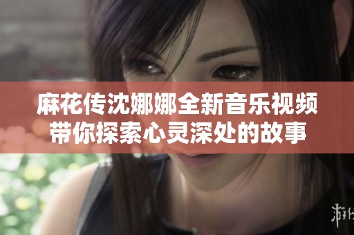 麻花传沈娜娜全新音乐视频带你探索心灵深处的故事