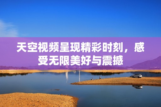 天空视频呈现精彩时刻，感受无限美好与震撼